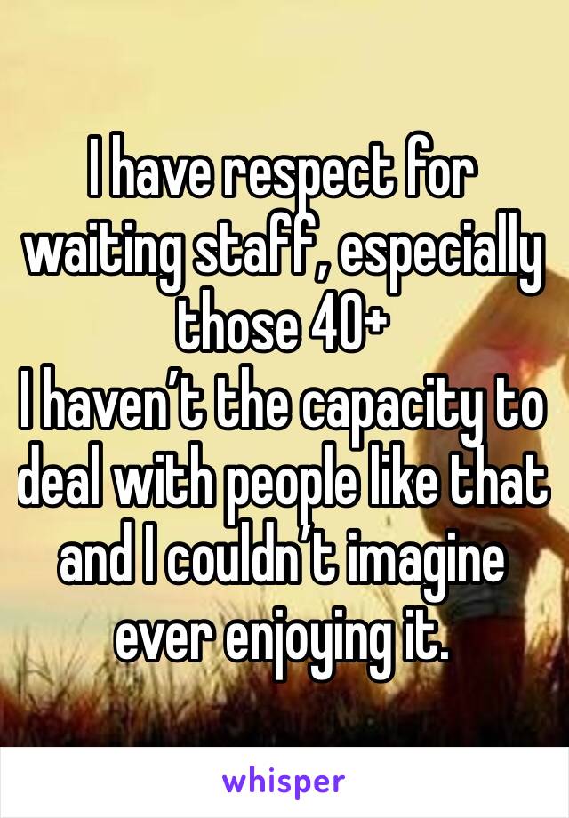 I have respect for waiting staff, especially those 40+
I haven’t the capacity to deal with people like that and I couldn’t imagine ever enjoying it. 