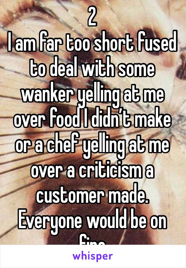 2
I am far too short fused to deal with some wanker yelling at me over food I didn’t make or a chef yelling at me over a criticism a customer made. Everyone would be on fire