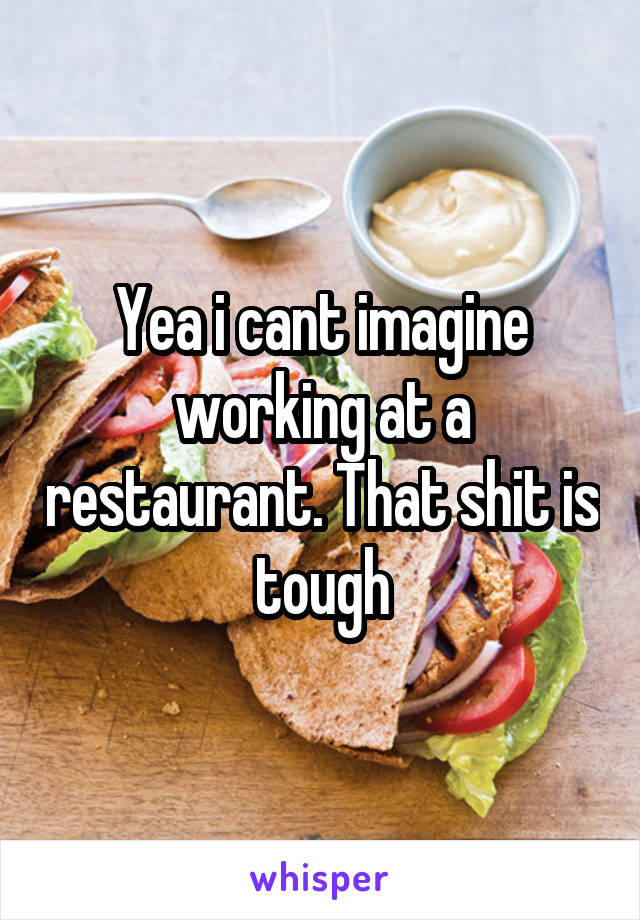 Yea i cant imagine working at a restaurant. That shit is tough