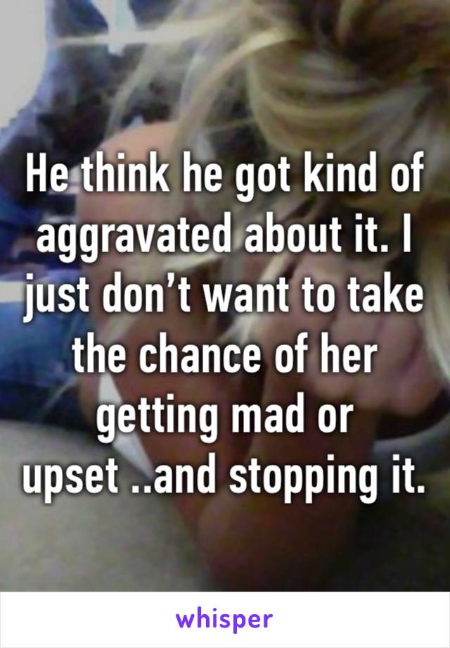 He think he got kind of aggravated about it. I just don’t want to take the chance of her getting mad or upset ..and stopping it.