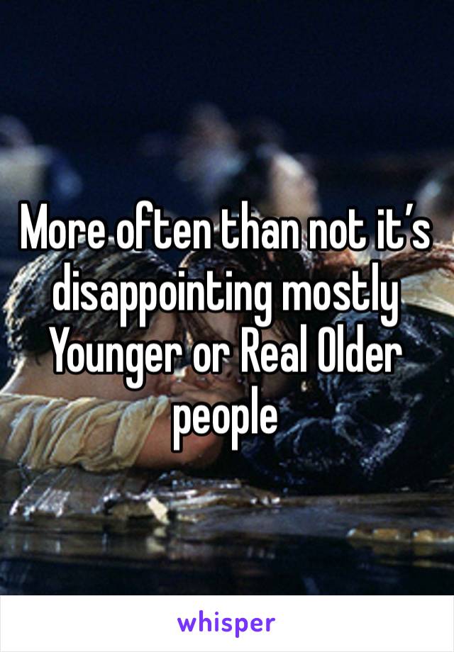 More often than not it’s disappointing mostly Younger or Real Older people