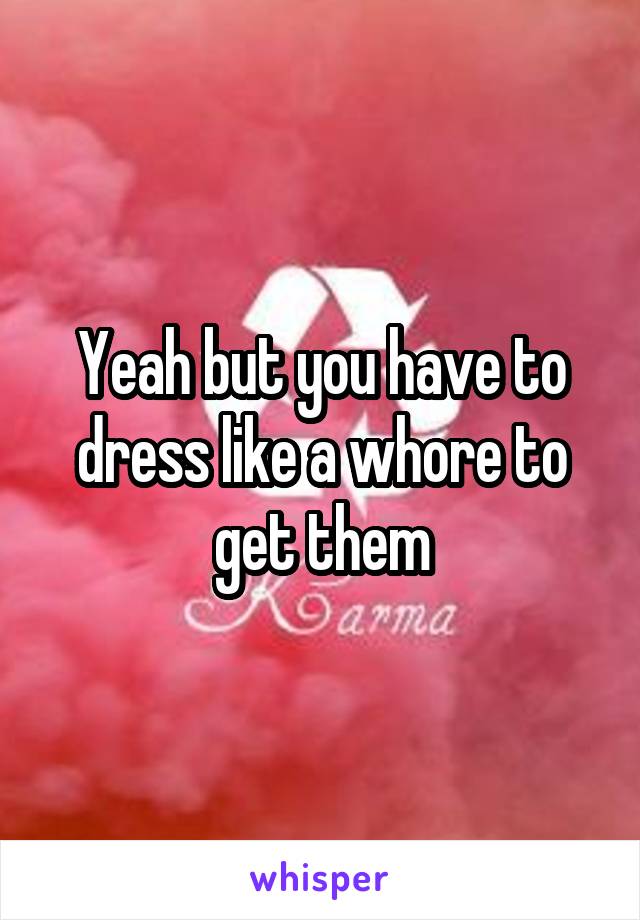 Yeah but you have to dress like a whore to get them