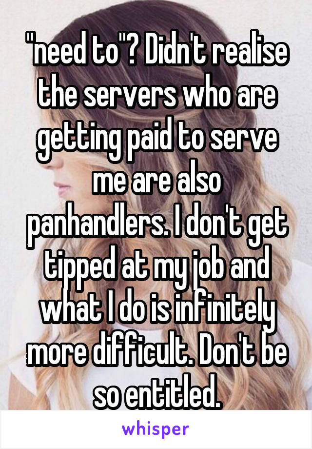 "need to"? Didn't realise the servers who are getting paid to serve me are also panhandlers. I don't get tipped at my job and what I do is infinitely more difficult. Don't be so entitled.