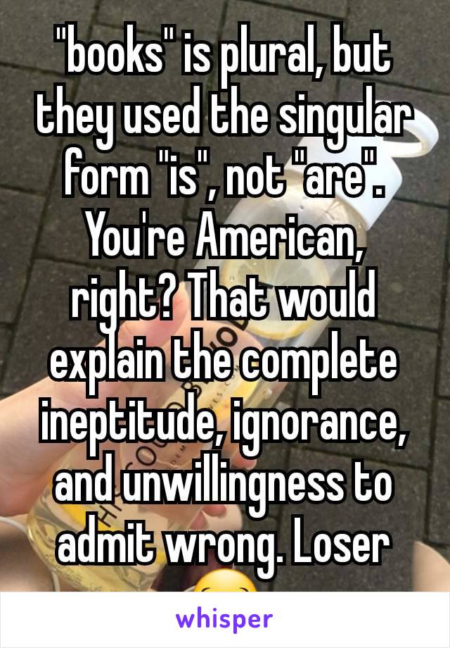 "books" is plural, but they used the singular form "is", not "are". You're American, right? That would explain the complete ineptitude, ignorance, and unwillingness to admit wrong. Loser 😂