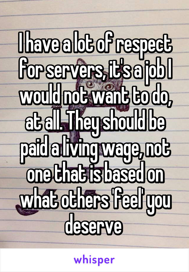 I have a lot of respect for servers, it's a job I would not want to do, at all. They should be paid a living wage, not one that is based on what others 'feel' you deserve 