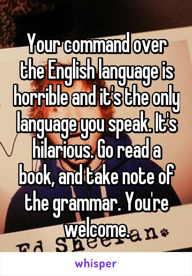 Your command over the English language is horrible and it's the only language you speak. It's hilarious. Go read a book, and take note of the grammar. You're welcome.