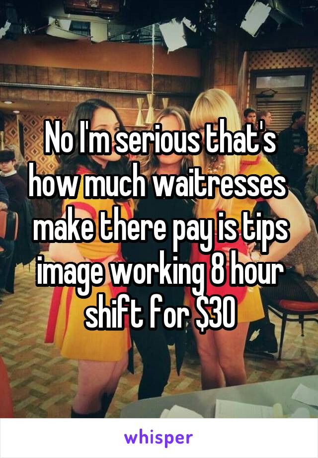 No I'm serious that's how much waitresses  make there pay is tips image working 8 hour shift for $30