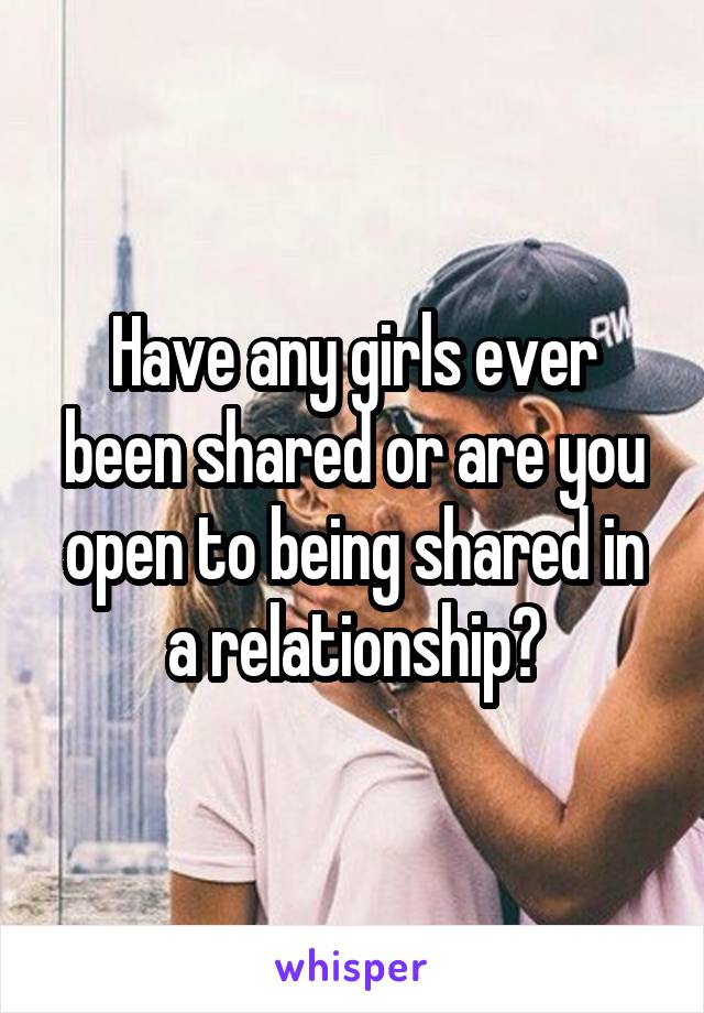 Have any girls ever been shared or are you open to being shared in a relationship?