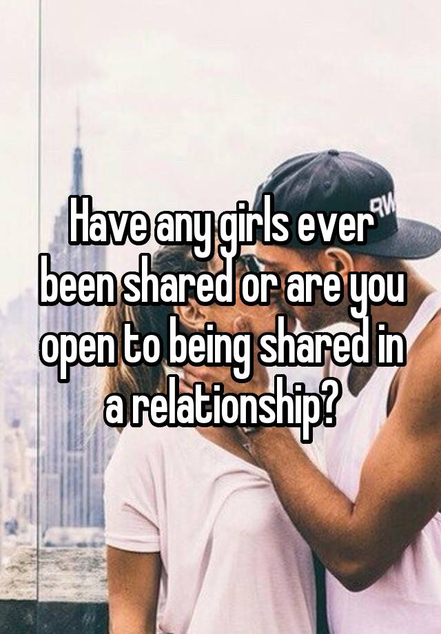 Have any girls ever been shared or are you open to being shared in a relationship?