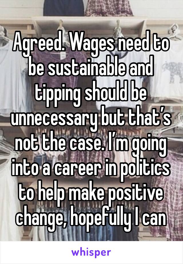 Agreed. Wages need to be sustainable and tipping should be unnecessary but that’s not the case. I’m going into a career in politics to help make positive change, hopefully I can 