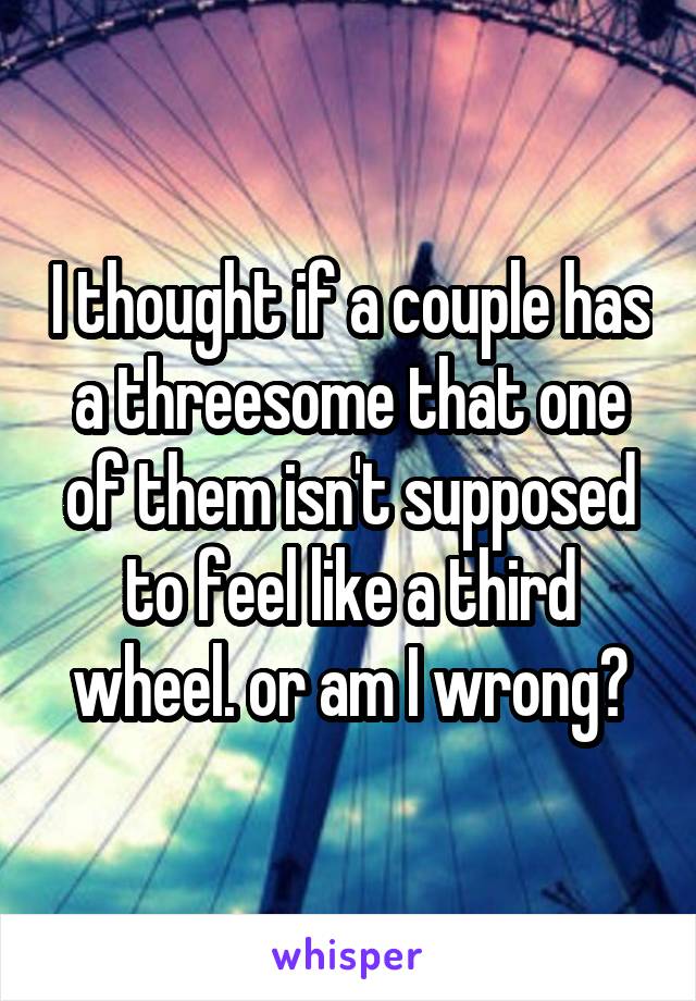 I thought if a couple has a threesome that one of them isn't supposed to feel like a third wheel. or am I wrong?