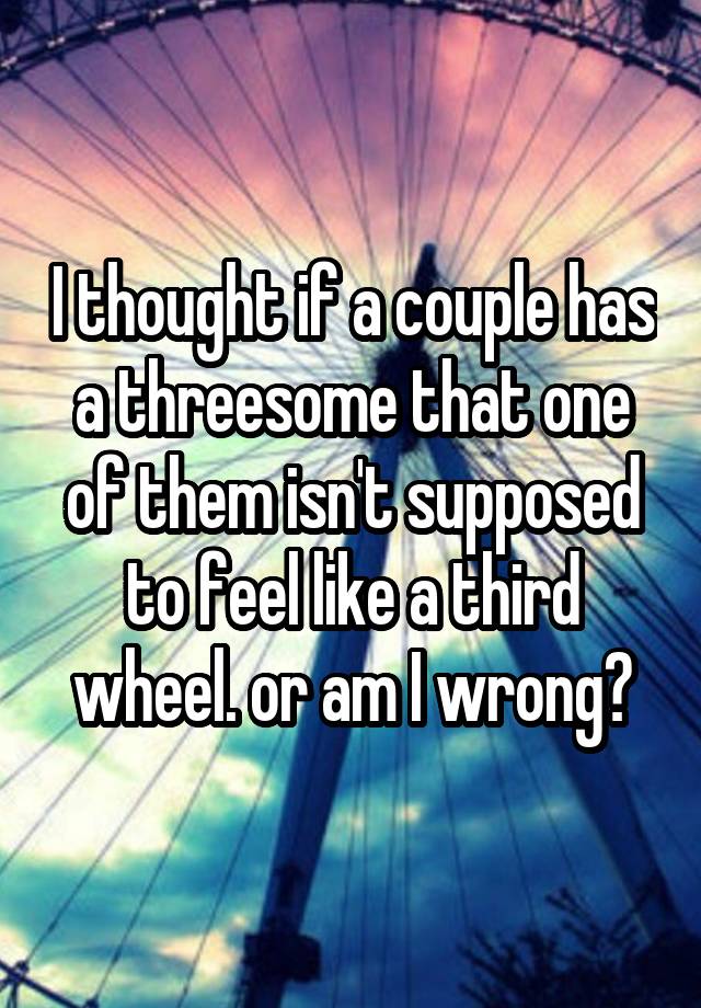 I thought if a couple has a threesome that one of them isn't supposed to feel like a third wheel. or am I wrong?