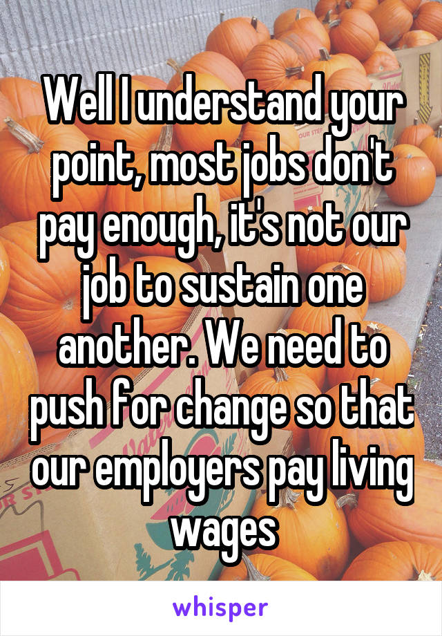 Well I understand your point, most jobs don't pay enough, it's not our job to sustain one another. We need to push for change so that our employers pay living wages