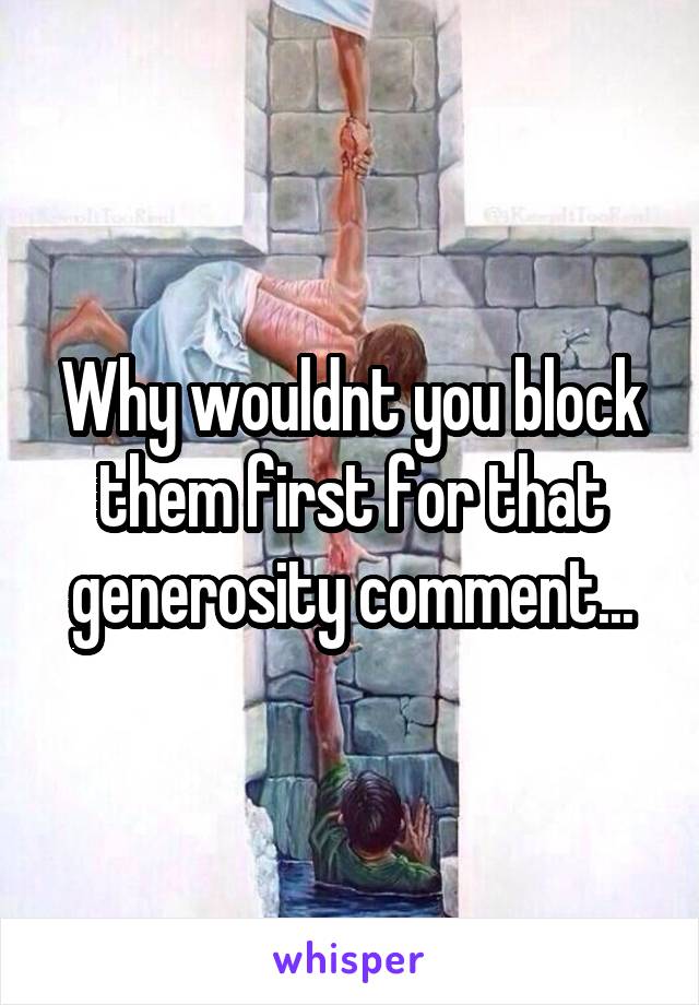 

Why wouldnt you block them first for that generosity comment...