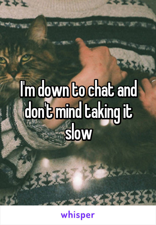 I'm down to chat and don't mind taking it slow