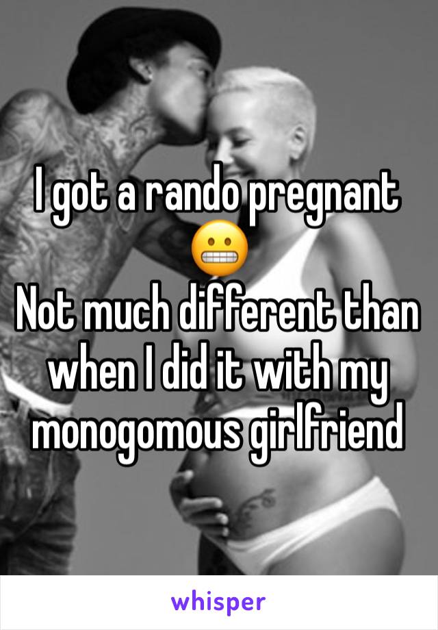 I got a rando pregnant 😬
Not much different than when I did it with my monogomous girlfriend 