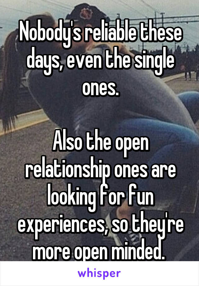 Nobody's reliable these days, even the single ones.

Also the open relationship ones are looking for fun experiences, so they're more open minded. 