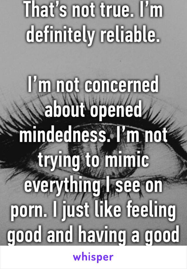 That’s not true. I’m definitely reliable. 

I’m not concerned about opened mindedness. I’m not trying to mimic everything I see on porn. I just like feeling good and having a good time. 