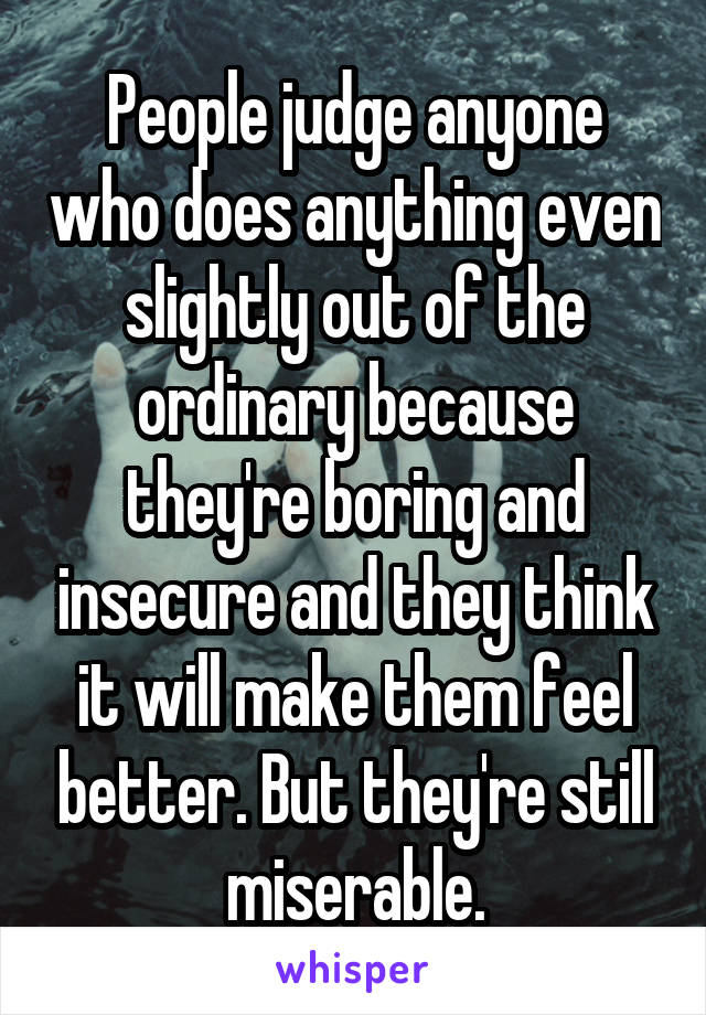 People judge anyone who does anything even slightly out of the ordinary because they're boring and insecure and they think it will make them feel better. But they're still miserable.