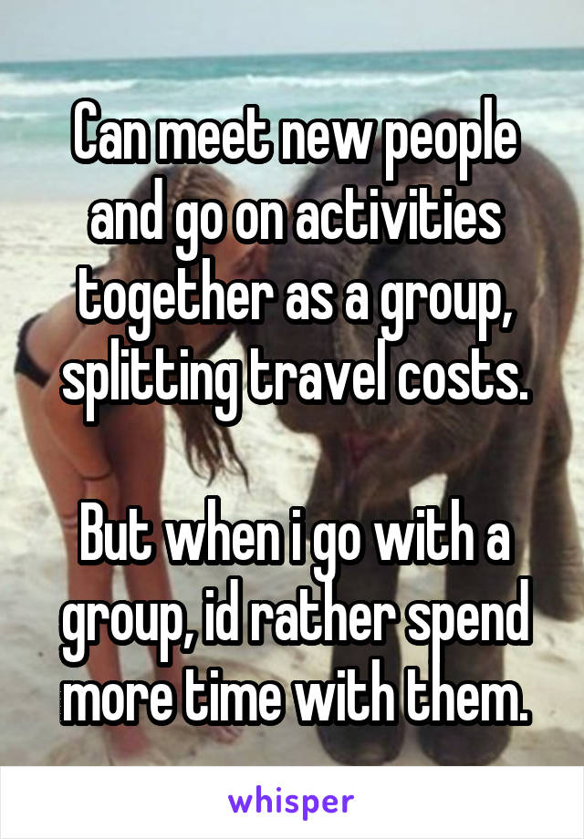 Can meet new people and go on activities together as a group, splitting travel costs.

But when i go with a group, id rather spend more time with them.