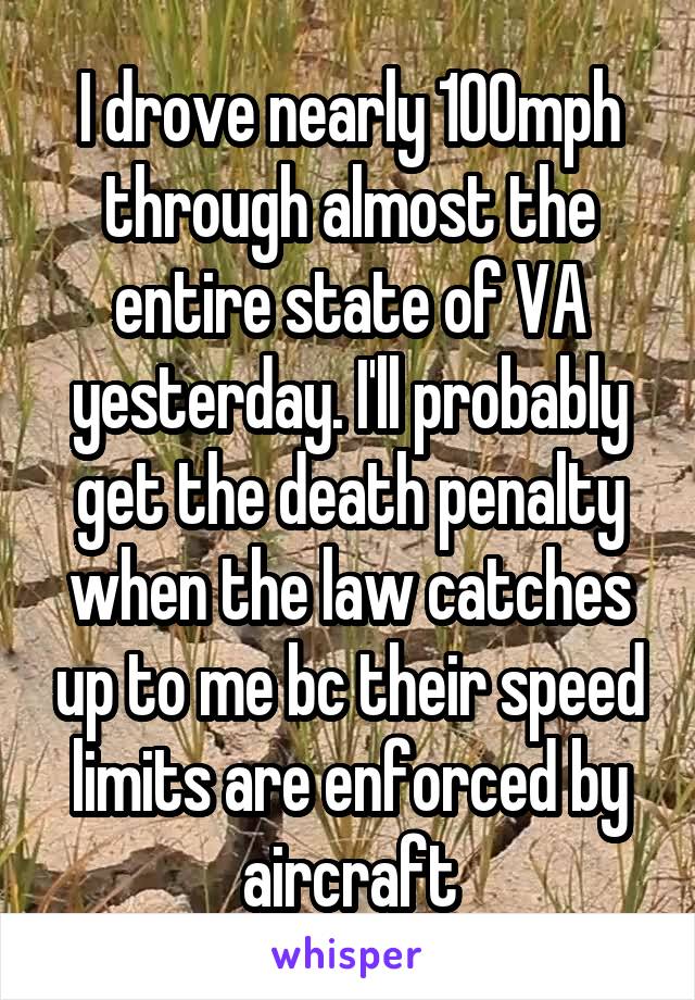 I drove nearly 100mph through almost the entire state of VA yesterday. I'll probably get the death penalty when the law catches up to me bc their speed limits are enforced by aircraft