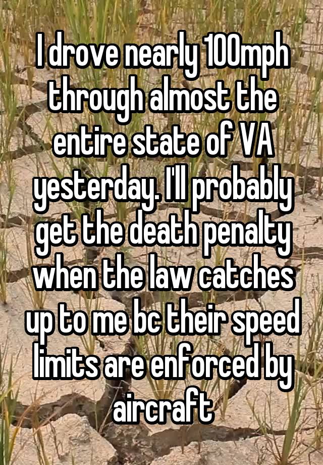 I drove nearly 100mph through almost the entire state of VA yesterday. I'll probably get the death penalty when the law catches up to me bc their speed limits are enforced by aircraft