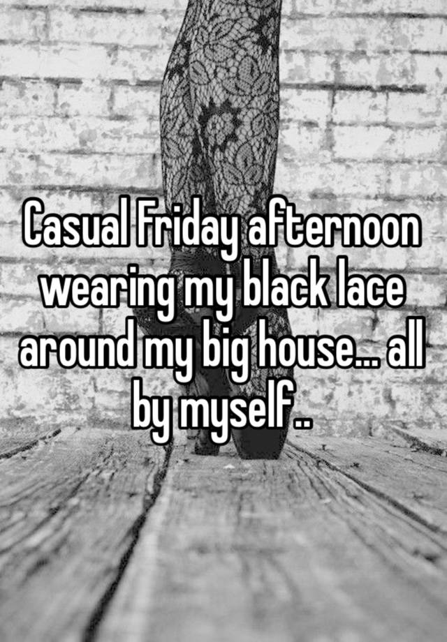 Casual Friday afternoon wearing my black lace around my big house… all by myself..