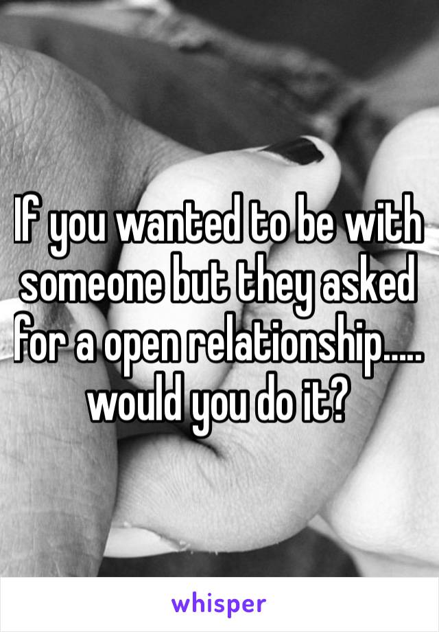 If you wanted to be with someone but they asked for a open relationship….. would you do it? 