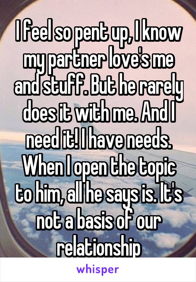 I feel so pent up, I know my partner love's me and stuff. But he rarely does it with me. And I need it! I have needs. When I open the topic to him, all he says is. It's not a basis of our relationship