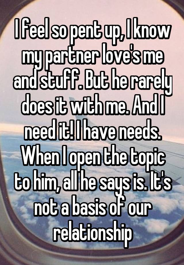 I feel so pent up, I know my partner love's me and stuff. But he rarely does it with me. And I need it! I have needs. When I open the topic to him, all he says is. It's not a basis of our relationship