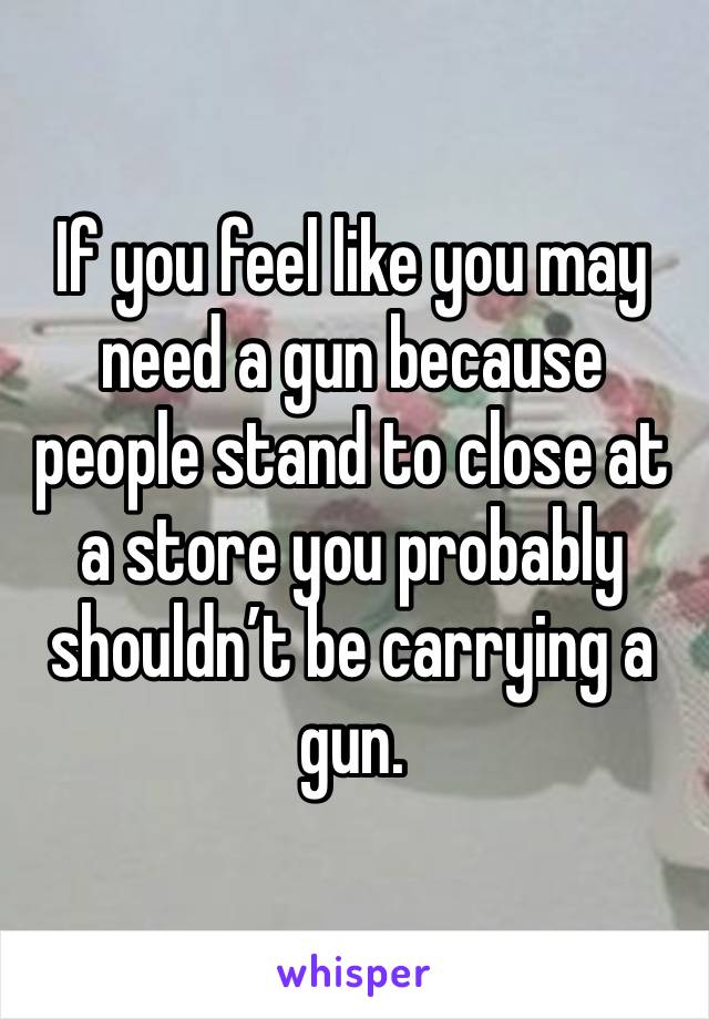 If you feel like you may need a gun because people stand to close at a store you probably shouldn’t be carrying a gun.