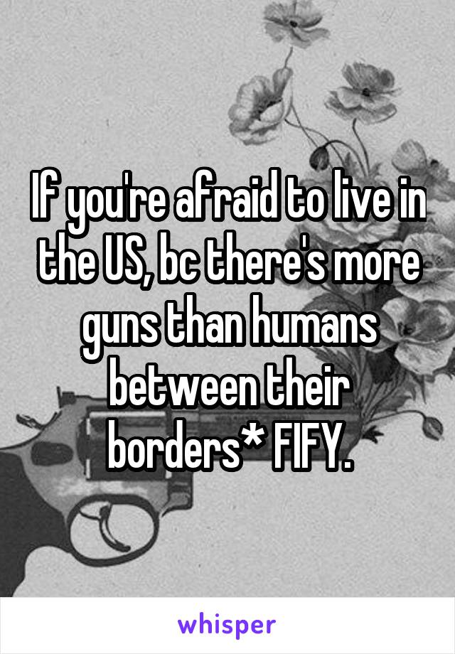 If you're afraid to live in the US, bc there's more guns than humans between their borders* FIFY.