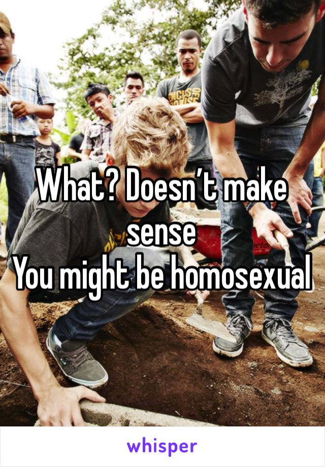 What? Doesn’t make sense
You might be homosexual 