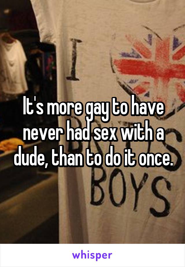 It's more gay to have never had sex with a dude, than to do it once.