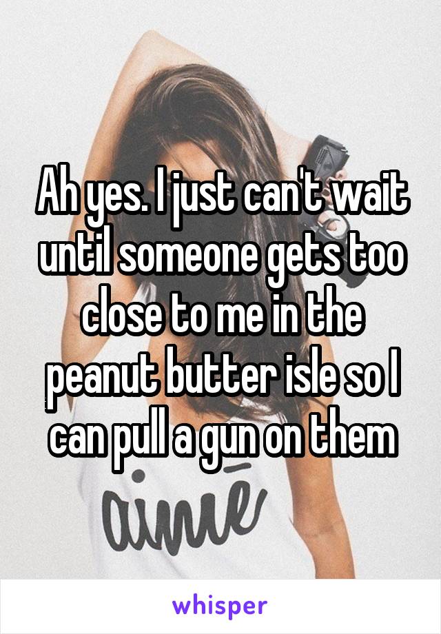 Ah yes. I just can't wait until someone gets too close to me in the peanut butter isle so I can pull a gun on them