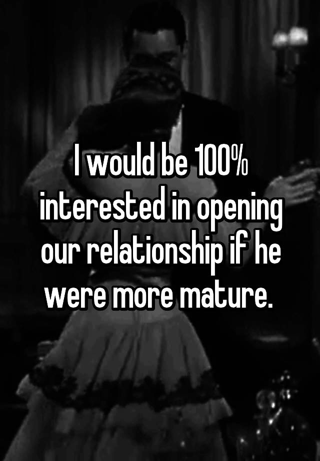 I would be 100% interested in opening our relationship if he were more mature. 