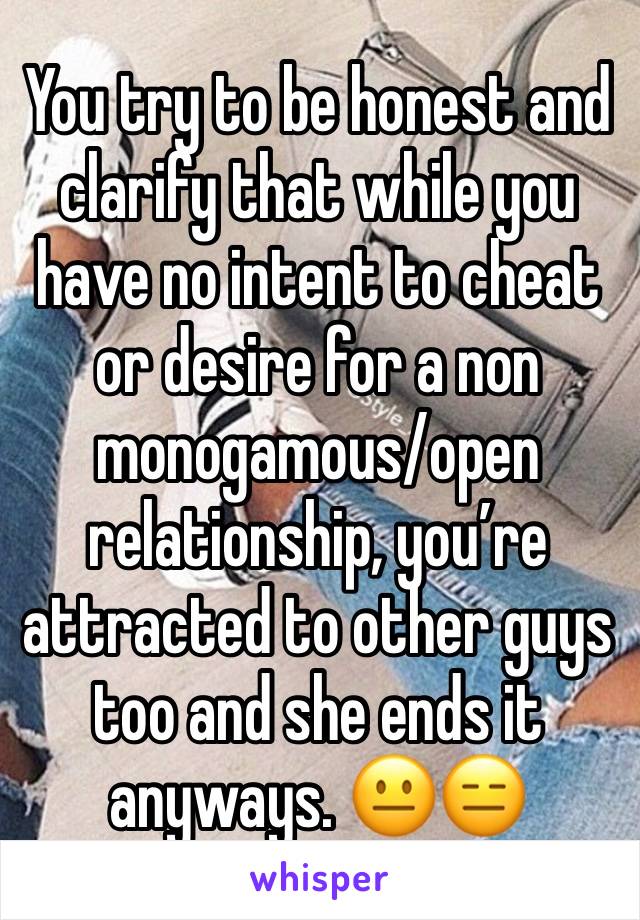 You try to be honest and clarify that while you have no intent to cheat or desire for a non monogamous/open relationship, you’re attracted to other guys too and she ends it anyways. 😐😑