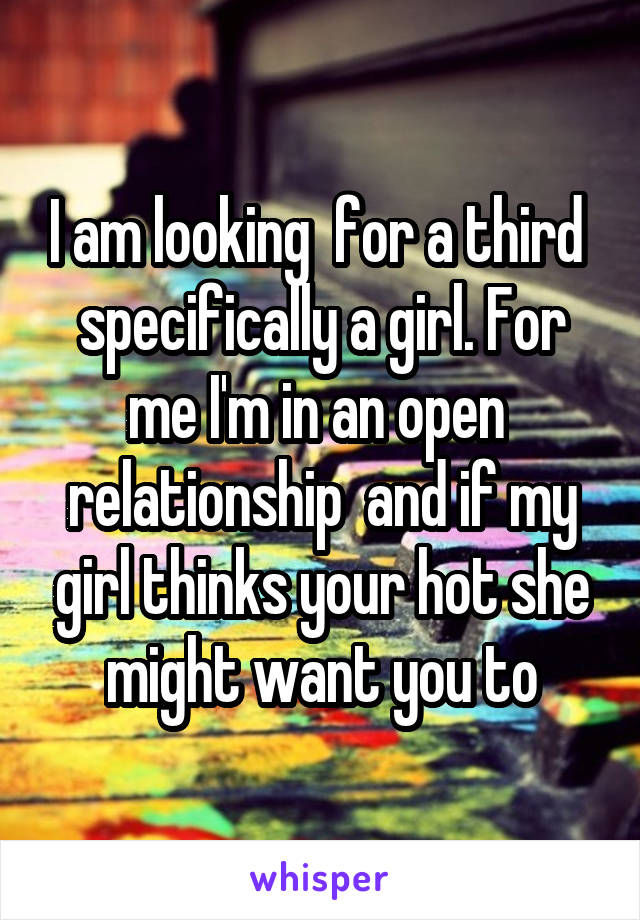 I am looking  for a third  specifically a girl. For me I'm in an open  relationship  and if my girl thinks your hot she might want you to