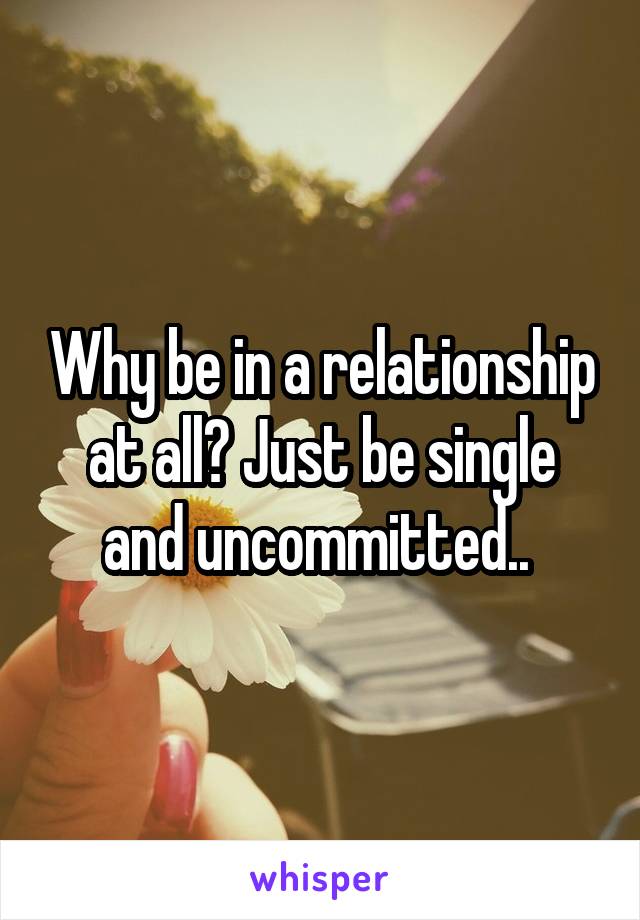 Why be in a relationship at all? Just be single and uncommitted.. 