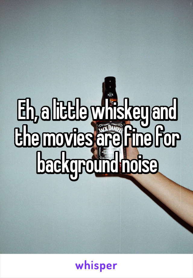 Eh, a little whiskey and the movies are fine for background noise