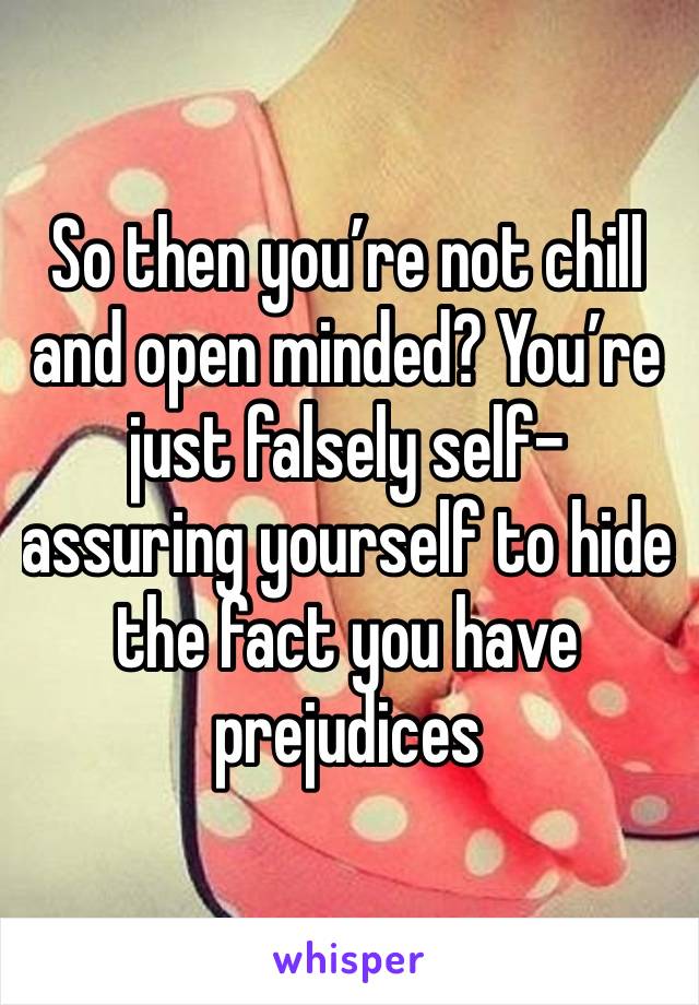 So then you’re not chill and open minded? You’re just falsely self-assuring yourself to hide the fact you have prejudices 