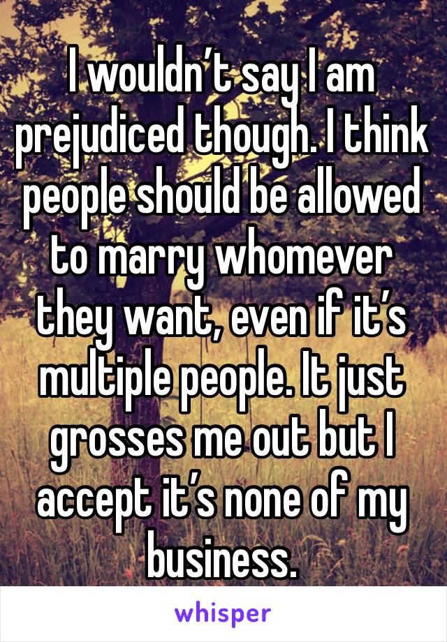 I wouldn’t say I am prejudiced though. I think people should be allowed to marry whomever they want, even if it’s multiple people. It just grosses me out but I accept it’s none of my business. 