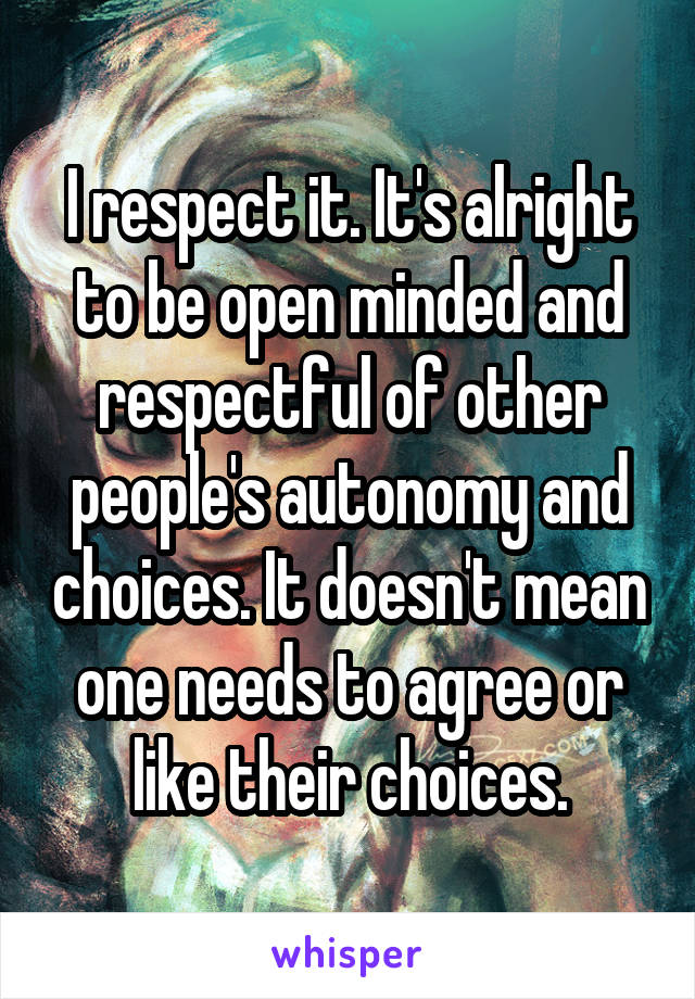 I respect it. It's alright to be open minded and respectful of other people's autonomy and choices. It doesn't mean one needs to agree or like their choices.