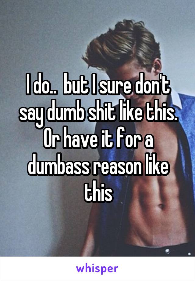 I do..  but I sure don't say dumb shit like this. Or have it for a dumbass reason like this