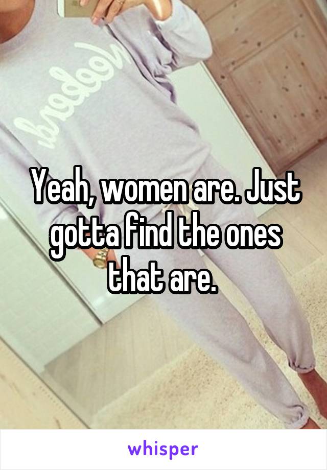 Yeah, women are. Just gotta find the ones that are. 