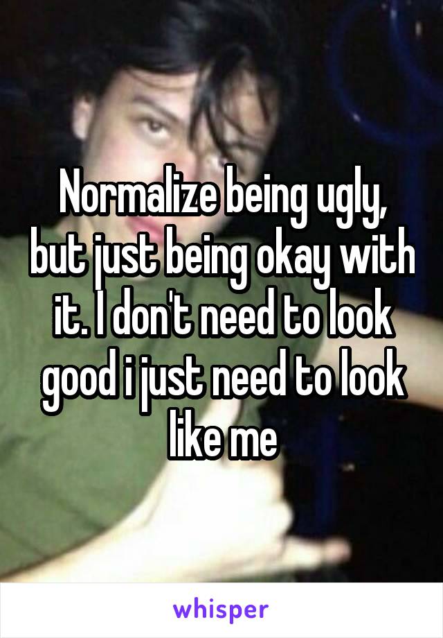 Normalize being ugly, but just being okay with it. I don't need to look good i just need to look like me