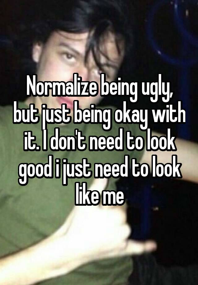 Normalize being ugly, but just being okay with it. I don't need to look good i just need to look like me