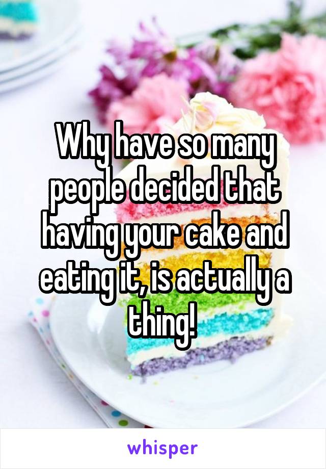 Why have so many people decided that having your cake and eating it, is actually a thing! 