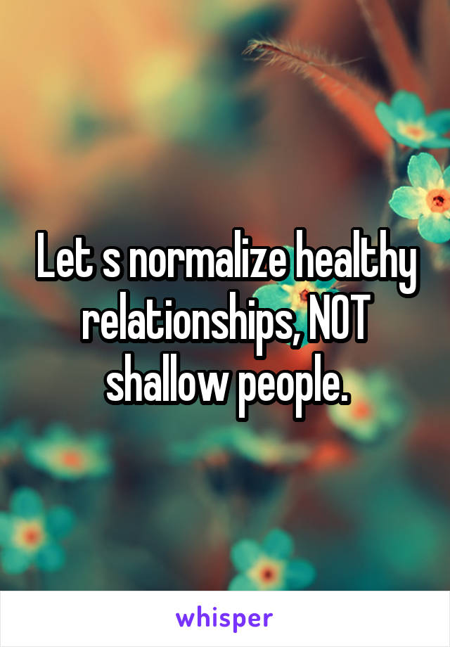 Let s normalize healthy relationships, NOT shallow people.