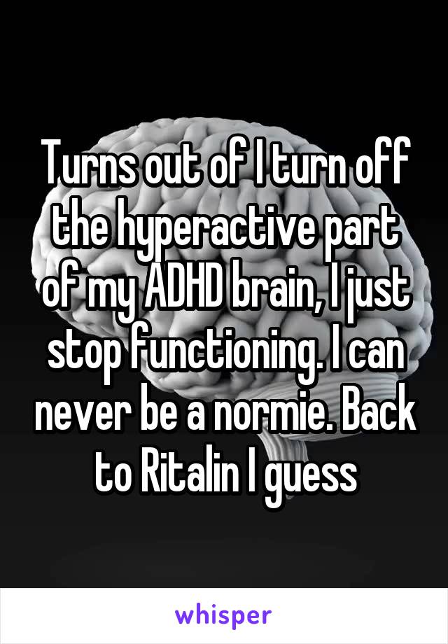 Turns out of I turn off the hyperactive part of my ADHD brain, I just stop functioning. I can never be a normie. Back to Ritalin I guess